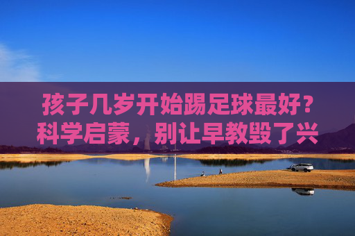 孩子几岁开始踢足球最好?科学启蒙,别让早教毁了兴趣