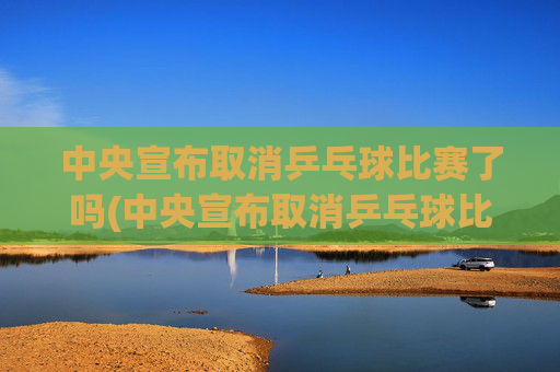 中央宣布取消乒乓球比赛了吗(中央宣布取消乒乓球比赛了吗最新消息)