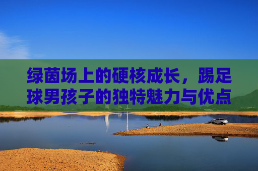 绿茵场上的硬核成长,踢足球男孩子的独特魅力与优点