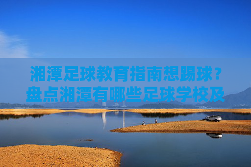 湘潭足球教育指南想踢球?盘点湘潭有哪些足球学校及专业机构