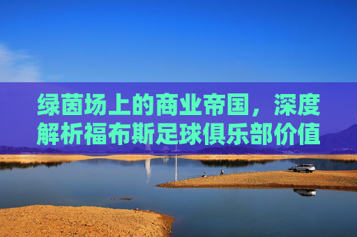 绿茵场上的商业帝国,深度解析福布斯足球俱乐部价值榜