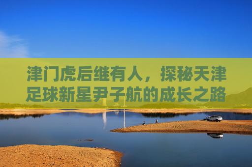津门虎后继有人,探秘天津足球新星尹子航的成长之路