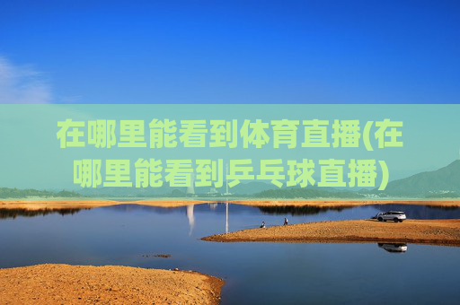 在哪里能看到体育直播(在哪里能看到乒乓球直播)