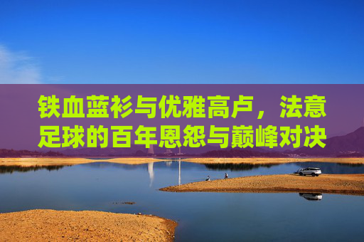 铁血蓝衫与优雅高卢,法意足球的百年恩怨与巅峰对决