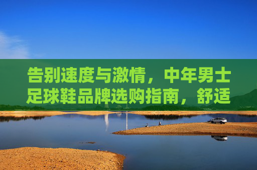 告别速度与激情,中年男士足球鞋品牌选购指南,舒适与控制才是硬道理