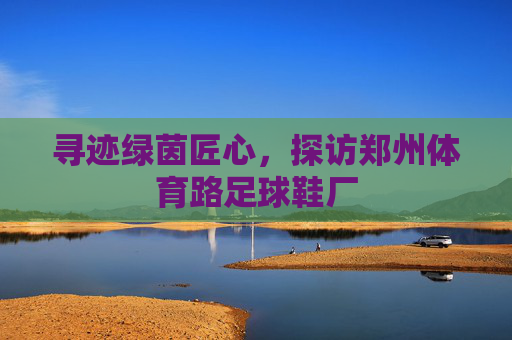 寻迹绿茵匠心,探访郑州体育路足球鞋厂