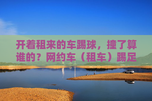 开着租来的车踢球,撞了算谁的?网约车(租车)踢足球违法吗?