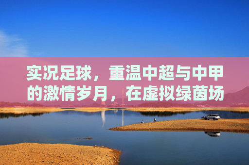 实况足球,重温中超与中甲的激情岁月,在虚拟绿茵场上书写中国足球梦