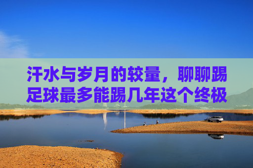 汗水与岁月的较量,聊聊踢足球最多能踢几年这个终极问题