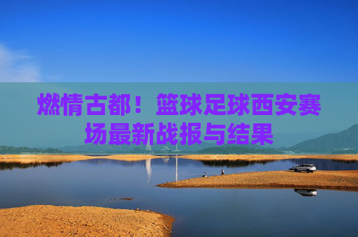 燃情古都!篮球足球西安赛场最新战报与结果