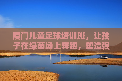 厦门儿童足球培训班,让孩子在绿茵场上奔跑,塑造强健体魄与坚韧品格
