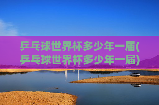 乒乓球世界杯多少年一届(乒乓球世界杯多少年一届)