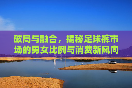 破局与融合,揭秘足球裤市场的男女比例与消费新风向