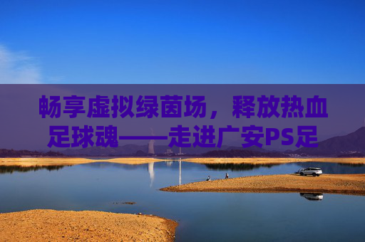 畅享虚拟绿茵场,释放热血足球魂——走进广安PS足球厅