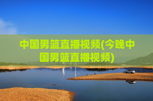 中国男篮直播视频(今晚中国男篮直播视频)