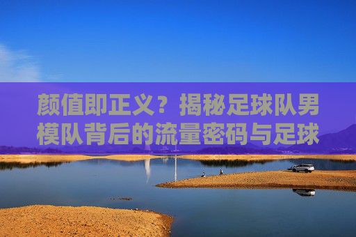 颜值即正义?揭秘足球队男模队背后的流量密码与足球初心