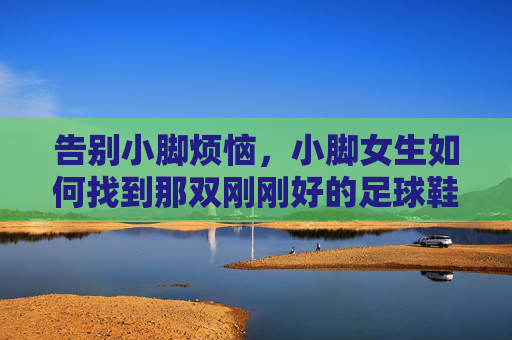告别小脚烦恼,小脚女生如何找到那双刚刚好的足球鞋?