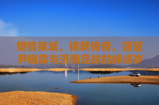 燃情泉城,铸就传奇,回望尹晓霖与济南足球的峥嵘岁月