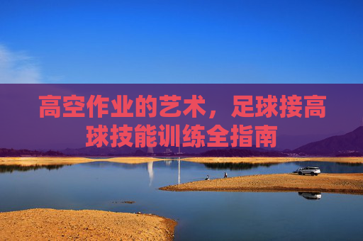 高空作业的艺术,足球接高球技能训练全指南