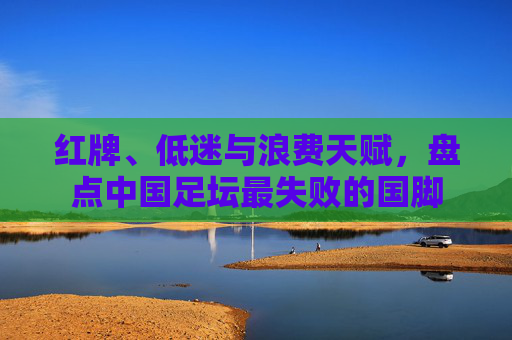 红牌、低迷与浪费天赋,盘点中国足坛最失败的国脚