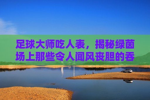 足球大师吃人表,揭秘绿茵场上那些令人闻风丧胆的吞噬者