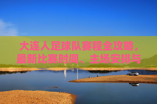 大连人足球队赛程全攻略,最新比赛时间、主场安排与观赛指南