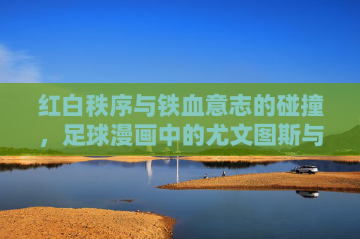 红白秩序与铁血意志的碰撞,足球漫画中的尤文图斯与马德里竞技