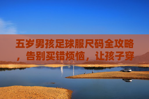 五岁男孩足球服尺码全攻略,告别买错烦恼,让孩子穿上帅气球衣!
