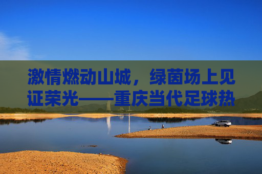 激情燃动山城,绿茵场上见证荣光——重庆当代足球热身赛纪实