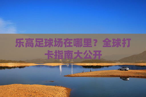 乐高足球场在哪里?全球打卡指南大公开