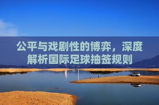 公平与戏剧性的博弈,深度解析国际足球抽签规则