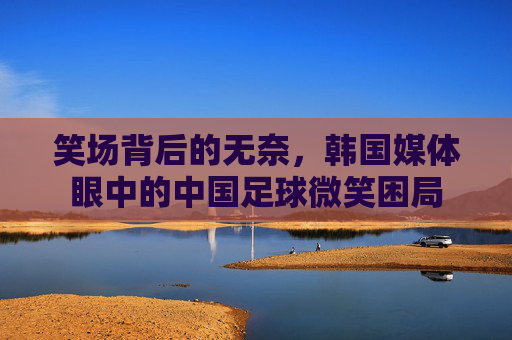 笑场背后的无奈,韩国媒体眼中的中国足球微笑困局