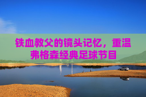 铁血教父的镜头记忆,重温弗格森经典足球节目