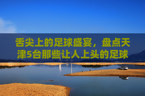 舌尖上的足球盛宴,盘点天津5台那些让人上头的足球解说天团