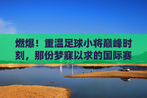 燃爆!重温足球小将巅峰时刻,那份梦寐以求的国际赛名单表