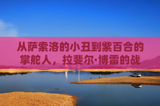 从萨索洛的小丑到紫百合的掌舵人,拉斐尔·博雷的战术哲学与复兴之路