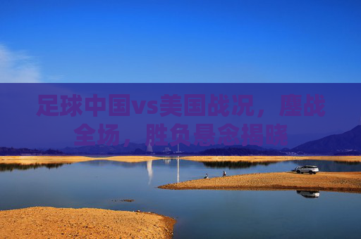 足球中国vs美国战况,鏖战全场,胜负悬念揭晓