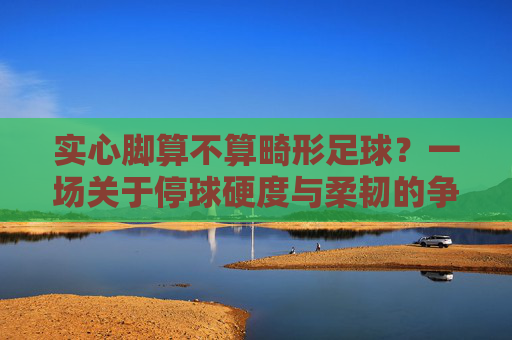 实心脚算不算畸形足球?一场关于停球硬度与柔韧的争论