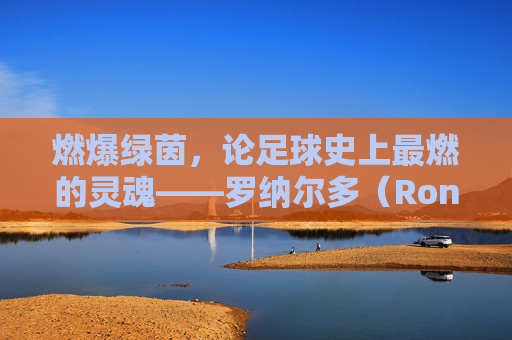 燃爆绿茵,论足球史上最燃的灵魂——罗纳尔多(Ronaldo Luís Nazário de Lima)