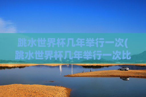 跳水世界杯几年举行一次(跳水世界杯几年举行一次比赛)