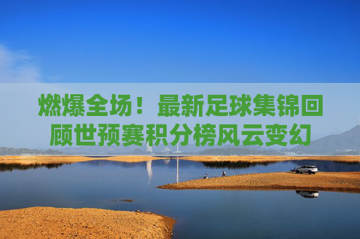 燃爆全场!最新足球集锦回顾世预赛积分榜风云变幻