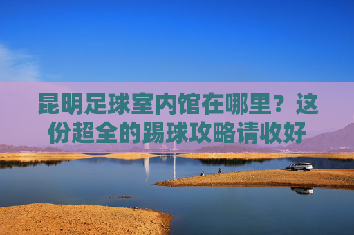 昆明足球室内馆在哪里?这份超全的踢球攻略请收好