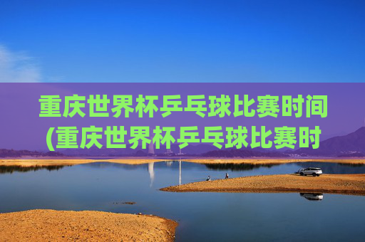 重庆世界杯乒乓球比赛时间(重庆世界杯乒乓球比赛时间表)