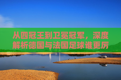 从四冠王到卫冕冠军,深度解析德国与法国足球谁更厉害?