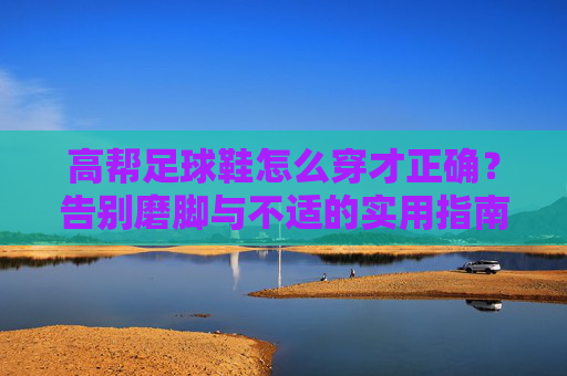 高帮足球鞋怎么穿才正确?告别磨脚与不适的实用指南