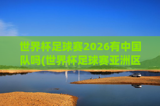 世界杯足球赛2026有中国队吗(世界杯足球赛亚洲区预选赛中国队赛程)