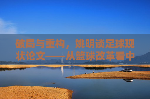 破局与重构,姚明谈足球现状论文——从篮球改革看中国体育的深层逻辑