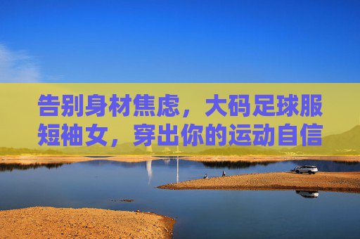 告别身材焦虑,大码足球服短袖女,穿出你的运动自信!