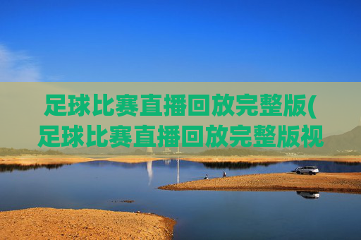 足球比赛直播回放完整版(足球比赛直播回放完整版视频)