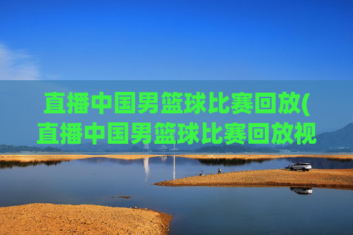 直播中国男篮球比赛回放(直播中国男篮球比赛回放视频)